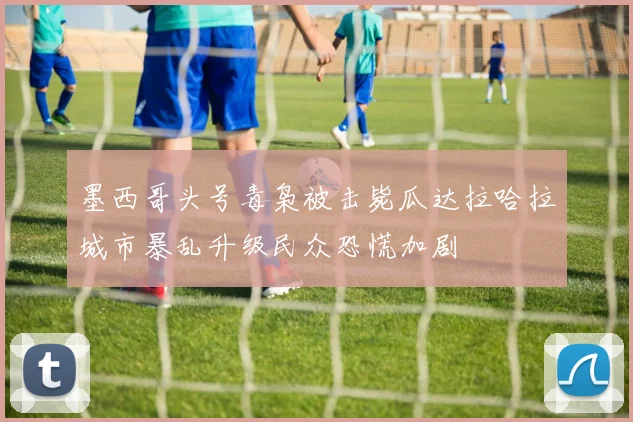墨西哥头号毒枭被击毙瓜达拉哈拉城市暴乱升级民众恐慌加剧