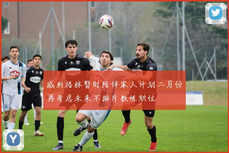 威利格林暂时陪伴家人计划二月份再考虑未来不排斥教练职位