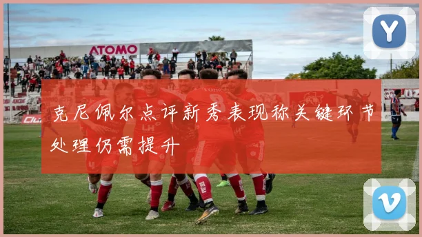 克尼佩尔点评新秀表现称关键环节处理仍需提升