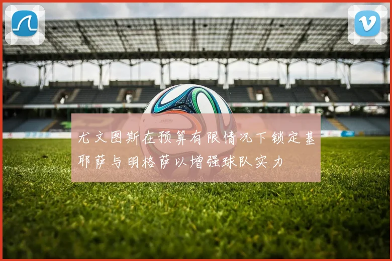 尤文图斯在预算有限情况下锁定基耶萨与明格萨以增强球队实力