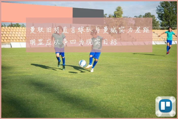 曼联旧将直言球队与曼城实力差距明显应以争四为现实目标