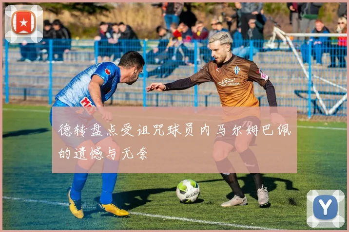 德转盘点受诅咒球员内马尔姆巴佩的遗憾与无奈