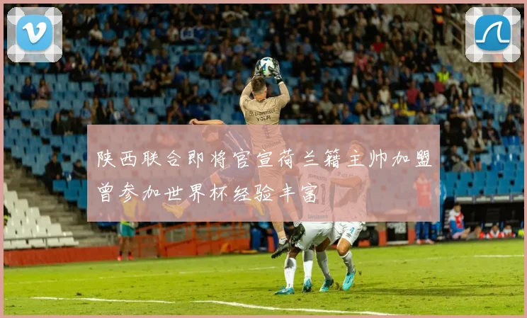 陕西联合即将官宣荷兰籍主帅加盟曾参加世界杯经验丰富