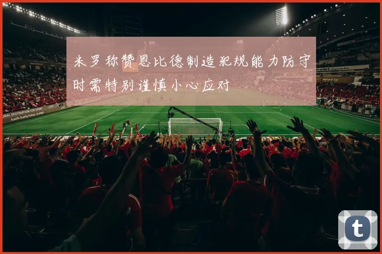 米罗称赞恩比德制造犯规能力防守时需特别谨慎小心应对