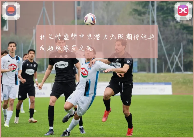 杜兰特盛赞申京潜力无限期待他迈向超级球星之路