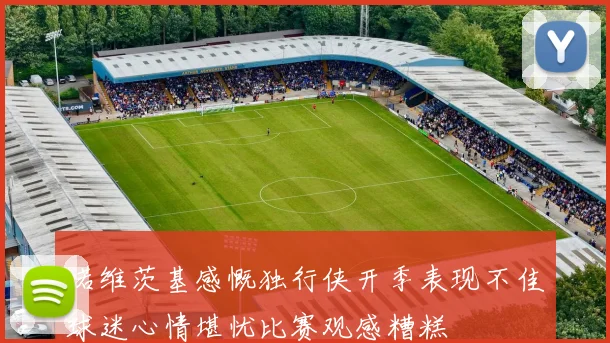 诺维茨基感慨独行侠开季表现不佳球迷心情堪忧比赛观感糟糕