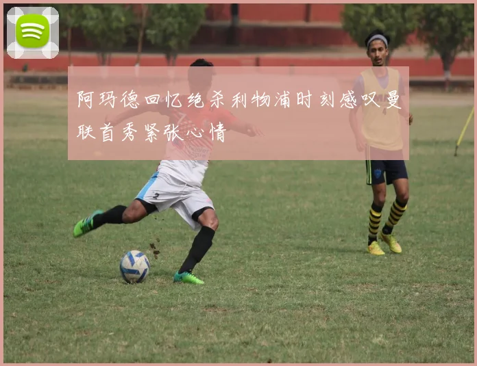 阿玛德回忆绝杀利物浦时刻感叹曼联首秀紧张心情