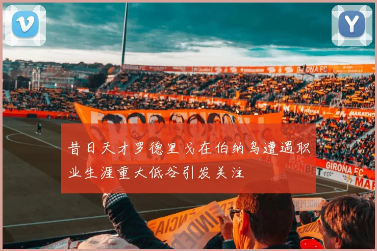昔日天才罗德里戈在伯纳乌遭遇职业生涯重大低谷引发关注