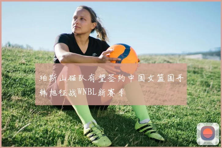 珀斯山猫队有望签约中国女篮国手韩旭征战WNBL新赛季