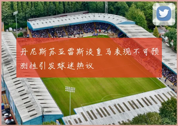 丹尼斯苏亚雷斯谈皇马表现不可预测性引发球迷热议