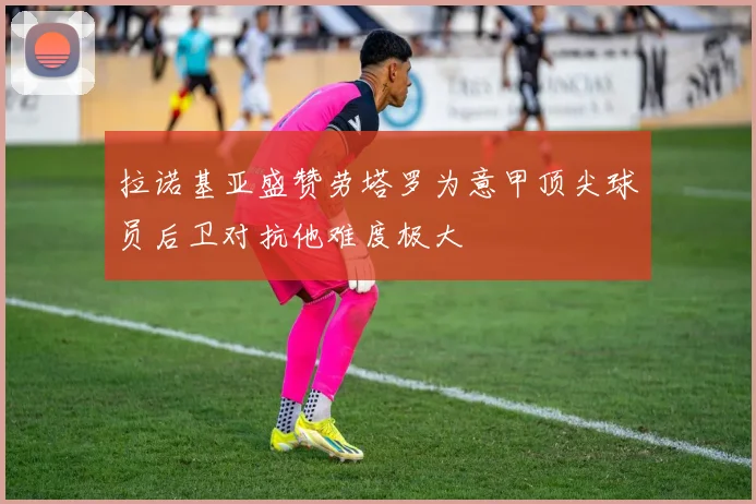 拉诺基亚盛赞劳塔罗为意甲顶尖球员后卫对抗他难度极大