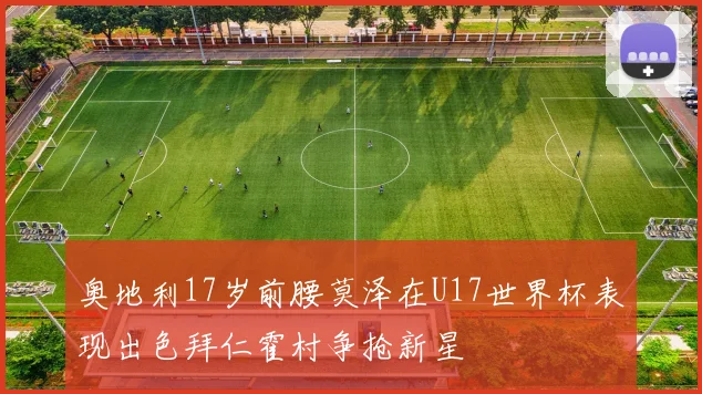 奥地利17岁前腰莫泽在U17世界杯表现出色拜仁霍村争抢新星