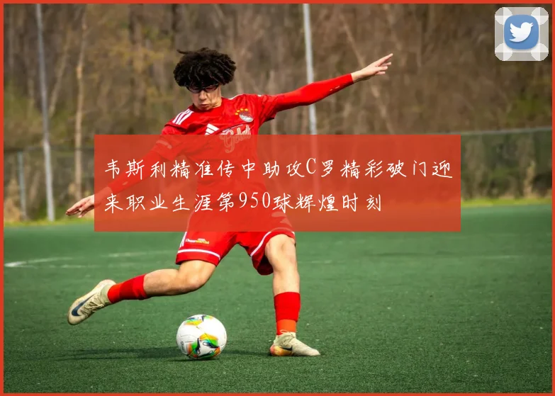 韦斯利精准传中助攻C罗精彩破门迎来职业生涯第950球辉煌时刻