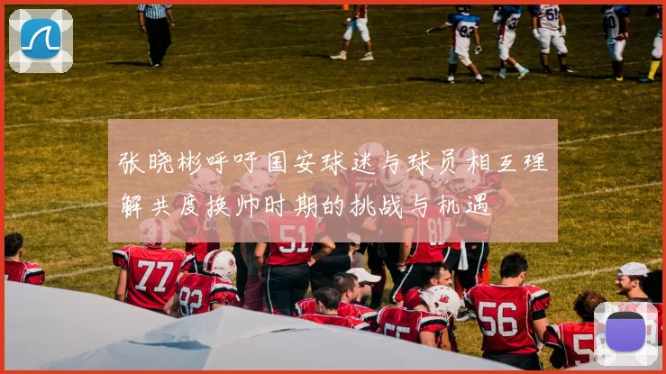 张晓彬呼吁国安球迷与球员相互理解共度换帅时期的挑战与机遇