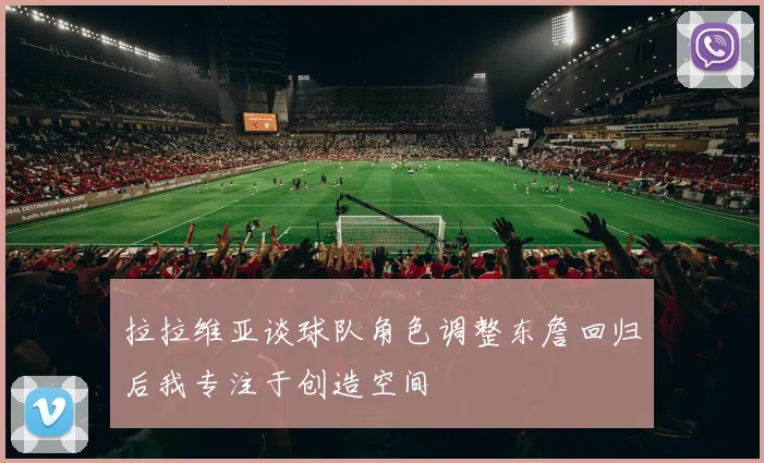 拉拉维亚谈球队角色调整东詹回归后我专注于创造空间