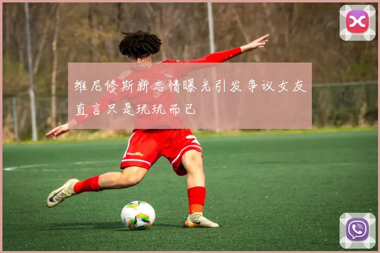 维尼修斯新恋情曝光引发争议女友直言只是玩玩而已