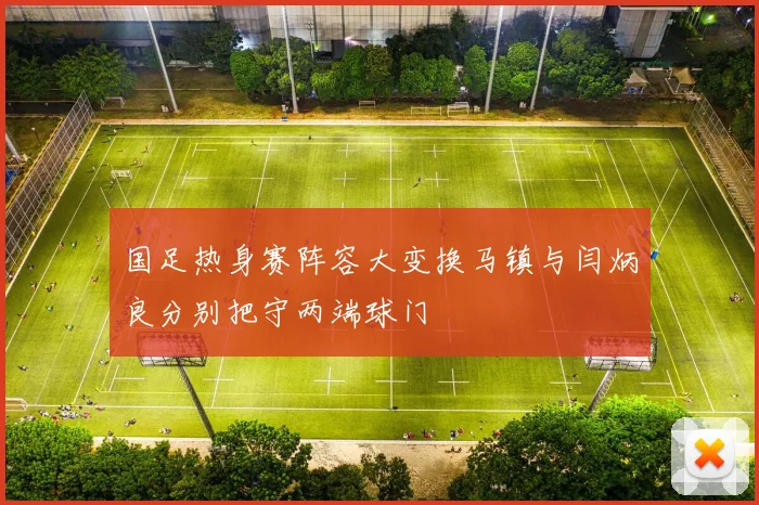 国足热身赛阵容大变换马镇与闫炳良分别把守两端球门