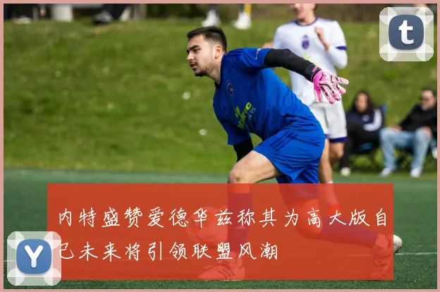 内特盛赞爱德华兹称其为高大版自己未来将引领联盟风潮