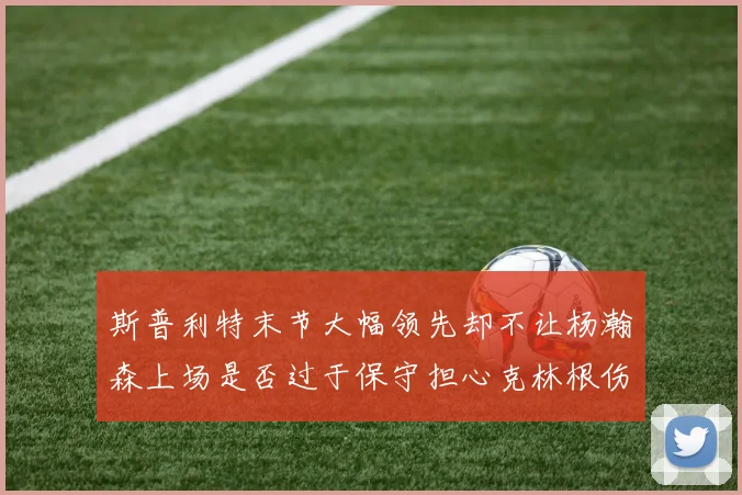 斯普利特末节大幅领先却不让杨瀚森上场是否过于保守担心克林根伤情吗