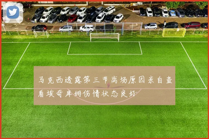 马克西透露第三节离场原因亲自查看埃奇库姆伤情状态良好