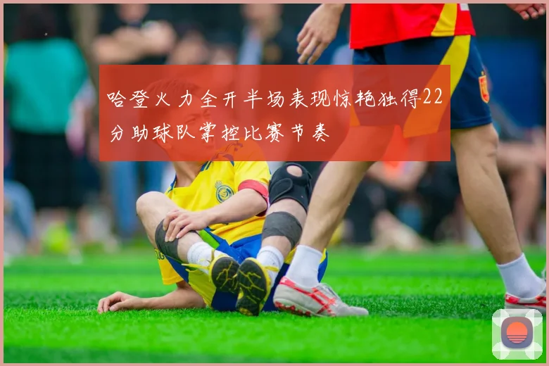 哈登火力全开半场表现惊艳独得22分助球队掌控比赛节奏