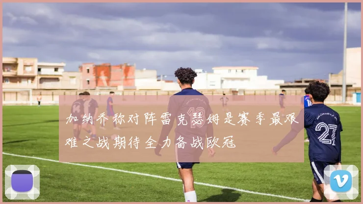 加纳乔称对阵雷克瑟姆是赛季最艰难之战期待全力备战欧冠