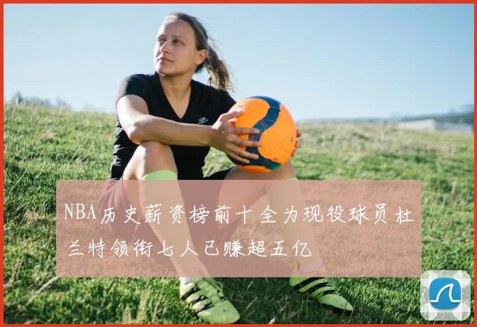 NBA历史薪资榜前十全为现役球员杜兰特领衔七人已赚超五亿