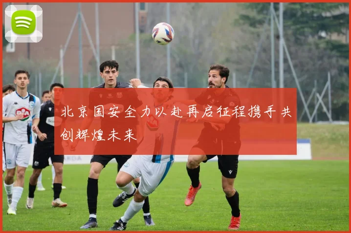 北京国安全力以赴再启征程携手共创辉煌未来
