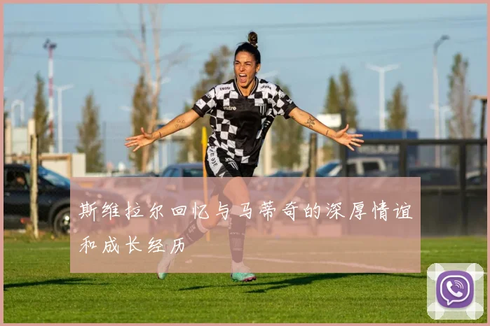 斯维拉尔回忆与马蒂奇的深厚情谊和成长经历